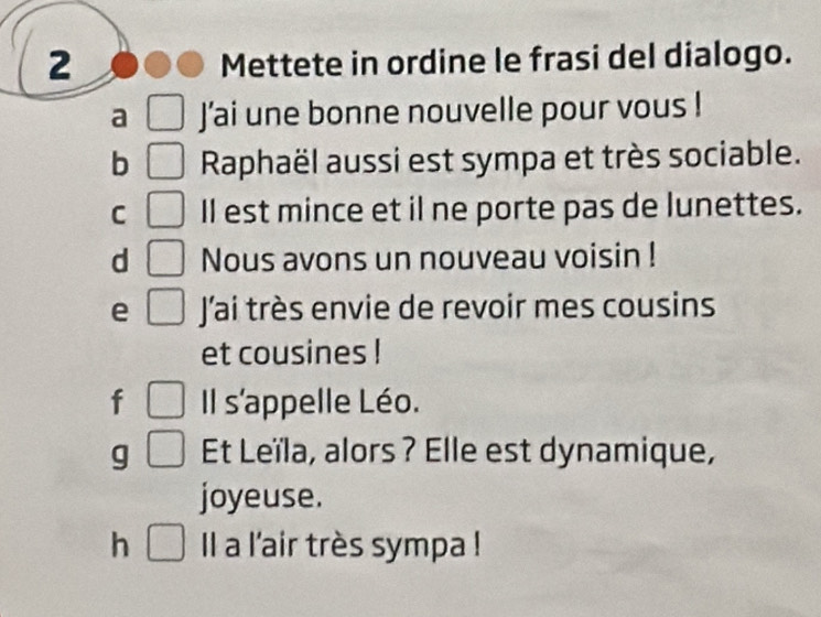 Mettete in ordine le frasi del dialogo. 
a J'ai une bonne nouvelle pour vous ! 
b Raphaël aussi est sympa et très sociable. 
C Il est mince et il ne porte pas de lunettes. 
d _  Nous avons un nouveau voisin ! 
e □ J'ai très envie de revoir mes cousins 
et cousines ! 
f □  Il s'appelle Léo. 
g □ Et Leïla, alors ? Elle est dynamique, 
joyeuse. 
h° l a l'air très sympa !