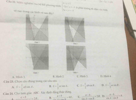 2x-3y-1≤ 0
Câu 22. Miên nghiệm của hệ bất phương trình beginarrayl x+y<1 -2x+y>-3 5x+y>-3endarray. là phần không tô đậm của hình
vẽ nào trong các hình vẽy?

Hish J Hinh 4
A. Hình 1. B. Hình 2 C. Hình 3. D. Hinh 4.
Câu 23. Chọn câu đúng trong các câu sau.
A. S= 1/2 absin A. B. S= 1/2 acsin A. C. S= 1/2 absin B. D. S= 1/2 acsin B. 
Câu 24. Cho tam giác ABC. Xác định đẳng thức đúng.
_ a+b=2R. B.  (a+b)/2a+cinR =4R. C.  (a-b)/sin A+sin B =2R. D.  (a-b)/sin A-sin B =R.