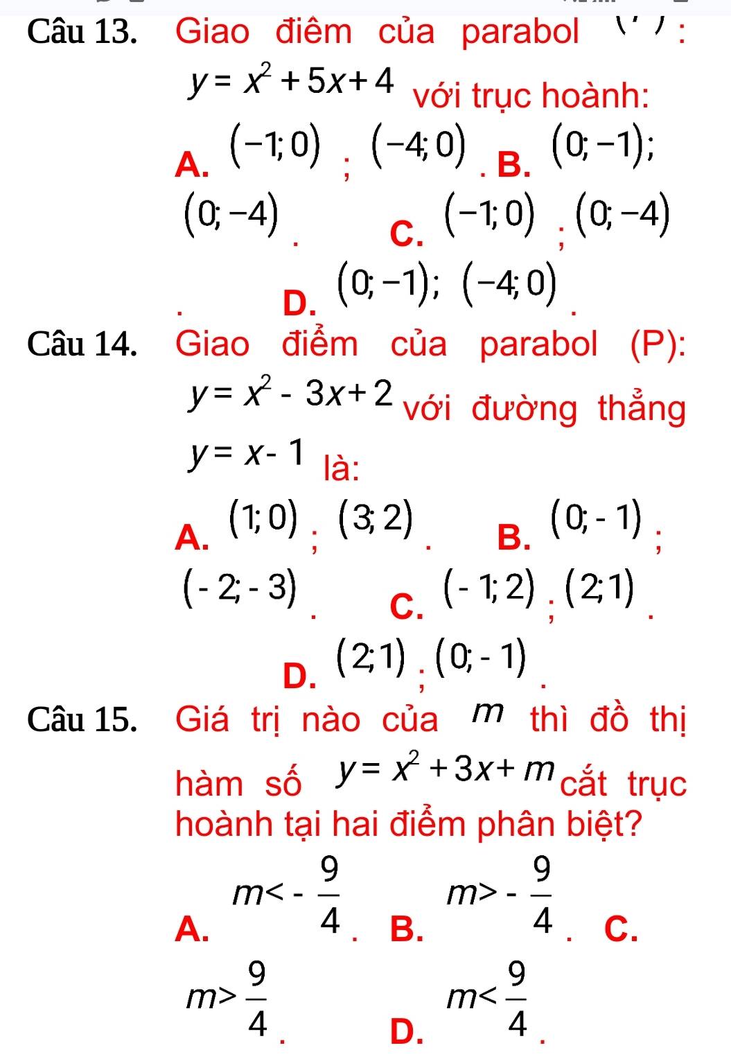 Giao điêm của parabol '' ' :
y=x^2+5x+4 với trục hoành:
A. (-1;0);(-4;0). B. (0;-1);
(0;-4)
C. (-1;0);(0;-4)
D. (0;-1); (-4;0)
Câu 14. Giao điểm của parabol (P):
y=x^2-3x+2 với đường thẳng
y=x-1 là:
A. (1;0),(3;2)
B. (0;-1);
(-2;-3)
C. (-1;2), (2;1).
D. (2;1).(0;-1)
Câu 15. Giá trị nào của mô thì đồ thị
hàm số y=x^2+3x+m cắt trục
hoành tại hai điểm phân biệt?
A. m<- 9/4 
B. m>- 9/4  、C.
m> 9/4 
D. m