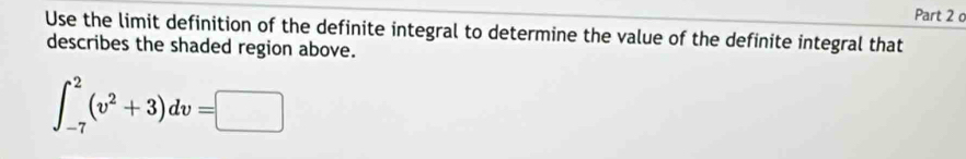 Use the limit definition of the definite integral to determine the value of the definite integral that 
describes the shaded region above.
∈t _(-7)^2(v^2+3)dv=□