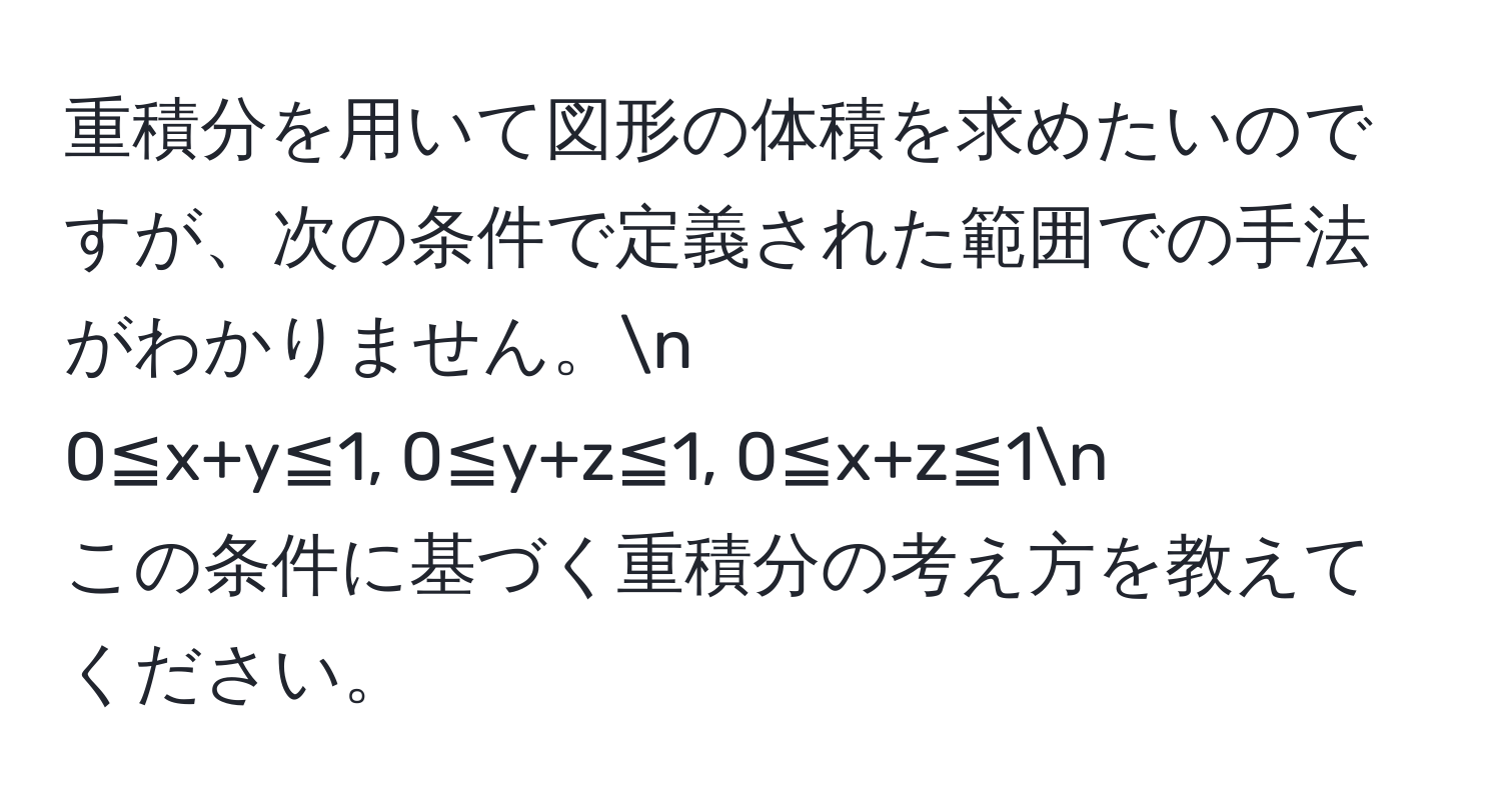 重積分を用いて図形の体積を求めたいのですが、次の条件で定義された範囲での手法がわかりません。n  
0≦x+y≦1, 0≦y+z≦1, 0≦x+z≦1n  
この条件に基づく重積分の考え方を教えてください。