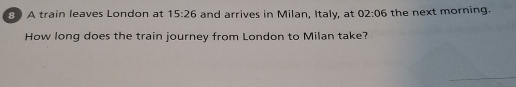 A train leaves London at 15:26 and arrives in Milan, Italy, at 02:06 the next morning. 
How long does the train journey from London to Milan take?