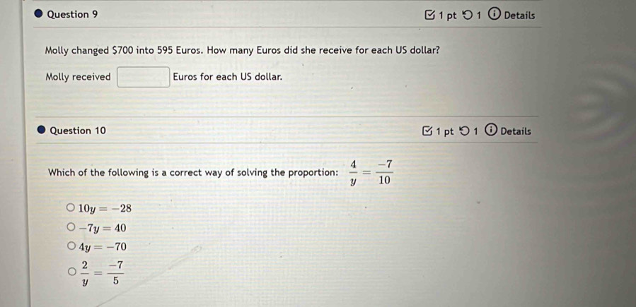 つ 1 Details
Molly changed $700 into 595 Euros. How many Euros did she receive for each US dollar?
Molly received □ Euros for each US dollar.
Question 10 1 pt 0 1 Details
Which of the following is a correct way of solving the proportion:  4/y = (-7)/10 
10y=-28
-7y=40
4y=-70
 2/y = (-7)/5 