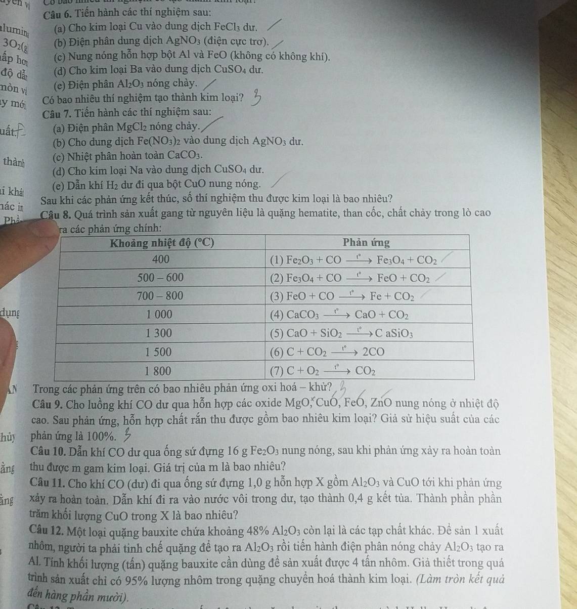 yen 
Câu 6. Tiến hành các thí nghiệm sau:
lumin (a) Cho kim loại Cu vào dung dịch FeCl_3 du.
3O2(g
(b) Điện phân dung dịch AgNO_3 (điện cực trơ).
ấp ho (c) Nung nóng hỗn hợp bột Al và FeO (không có không khí).
độ đẫ (d) Cho kim loại Ba vào dung dịch CuSO_4 du.
nòn vị
(e) Điện phân Al_2O_3 nóng chày.
ly mới Có bao nhiêu thí nghiệm tạo thành kim loại?
Câu 7. Tiến hành các thí nghiệm sau:
uất. (a) Điện phân MgCl_2 nóng chảy.
(b) Cho dung dịch Fe(NO_3)_2 vào dung dịch AgNO_3 du.
thành
(c) Nhiệt phân hoàn toàn CaCO_3.
(d) Cho kim loại Na vào dung dịch CuSO_4 du.
ti khát
(e) Dẫn khí H_2 dư đi qua bột CuO nung nóng.
Sau khi các phản ứng kết thúc, số thí nghiệm thu được kim loại là bao nhiêu?
nác im Câu 8. Quá trình sản xuất gang từ nguyên liệu là quặng hematite, than cốc, chất chảy trong lò cao
Phầ
dụng
Trong các phản ứng trên có bao nhiêu phản
Câu 9. Cho luồng khí CO dư qua hỗn hợp các oxide MgO,^xCuO , FeO, ZnO nung nóng ở nhiệt độ
cao. Sau phản ứng, hỗn hợp chất rắn thu được gồm bao nhiêu kim loại? Giả sử hiệu suất của các
hủy phản ứng là 100%.
Câu 10. Dẫn khí CO dư qua ống sứ đựng 16 g Fe_2O_3 nung nóng, sau khi phản ứng xảy ra hoàn toàn
ằng thu được m gam kim loại. Giá trị của m là bao nhiêu?
Câu 11. Cho khí CO (dư) đi qua ống sứ đựng 1,0 g hỗn hợp X gồm Al_2O_3 và CuO tới khi phản ứng
ằng xảy ra hoàn toàn. Dẫn khí đi ra vào nước vôi trong dư, tạo thành 0,4 g kết tủa. Thành phần phần
trăm khối lượng CuO trong X là bao nhiêu?
Câu 12. Một loại quặng bauxite chứa khoảng 48% Al_2O_3 còn lại là các tạp chất khác. Đề sản 1 xuất
nhôm, người ta phải tinh chế quặng đề tạo ra Al_2O_3 rồi tiến hành điện phân nóng chảy Al_2O_3 tạo ra
Al. Tính khối lượng (tấn) quặng bauxite cần dùng đề sản xuất được 4 tấn nhôm. Giả thiết trong quá
trình sản xuất chỉ có 95% lượng nhôm trong quặng chuyển hoá thành kim loại. (Làm tròn kết quả
đến hàng phần mười).