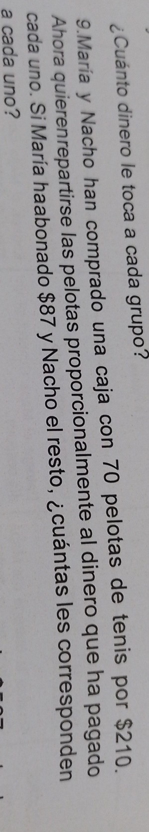 ¿Cuánto dinero le toca a cada grupo? 
9.María y Nacho han comprado una caja con 70 pelotas de tenis por $210. 
Ahora quierenrepartirse las pelotas proporcionalmente al dinero que ha pagado 
cada uno. Si María haabonado $87 y Nacho el resto, ¿cuántas les corresponden 
a cada uno?