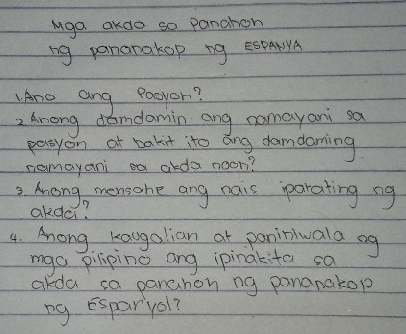 Mga akda sa panahon 
ng pananakop ng E5PANYA 
Ane ang Paeyon? 
2. Anong damdamin ang nomayani sa 
persyon at bakit ito ang damdaming 
nemayani sa alda noon? 
2. Anong, mensahe ang nais parating ng 
akda? 
4. Ahong Kaugalian at paniniwala sg 
mga pilipino ang ipinakita ca 
akda sa panahon ng pananakop 
ng Espanyol?