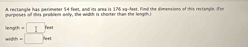 A rectangle has perimeter 54 feet, and its area is 176 sq-feet. Find the dimensions of this rectangle. (For 
purposes of this problem only, the width is shorter than the length.)
length=□ feet
width =□ feet