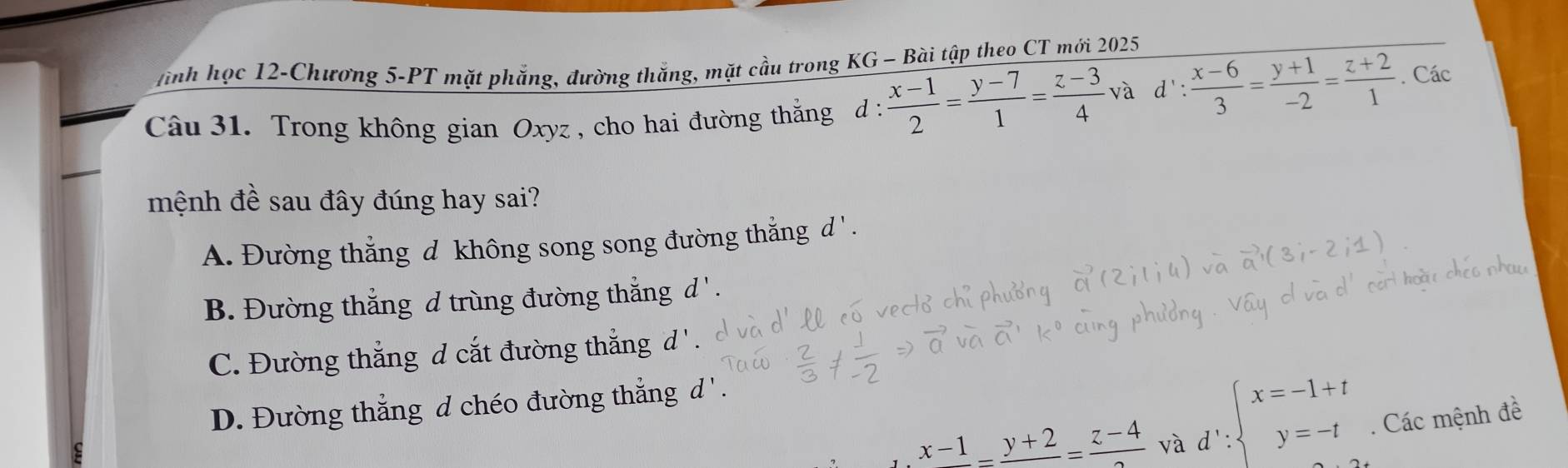 tình học 12-Chương 5-PT mặt phẳng, đường thắng, mặt cầu trong KG - Bài tập theo CT mới 2025
Câu 31. Trong không gian Oxyz , cho hai đường thằng d :  (x-1)/2 = (y-7)/1 = (z-3)/4  và d': (x-6)/3 = (y+1)/-2 = (z+2)/1 . Các
mệnh đề sau đây đúng hay sai?
A. Đường thẳng d không song song đường thẳng d ' .
B. Đường thắng d trùng đường thẳng d ' .
C. Đường thắng d cắt đường thắng d ' .
D. Đường thắng d chéo đường thắng d ' .
x-1_ =frac y+2=frac z-4 và.d∵ beginarrayl x=-1+t y=-tendarray.. Các mệnh đề