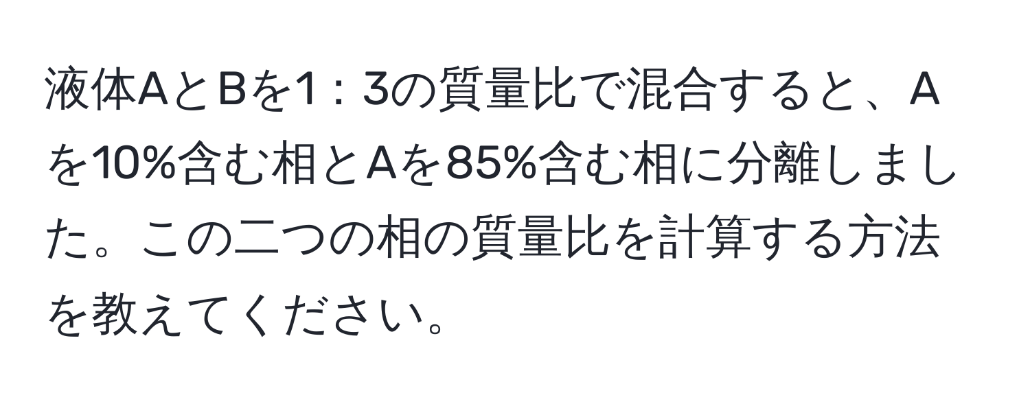 液体AとBを1：3の質量比で混合すると、Aを10%含む相とAを85%含む相に分離しました。この二つの相の質量比を計算する方法を教えてください。