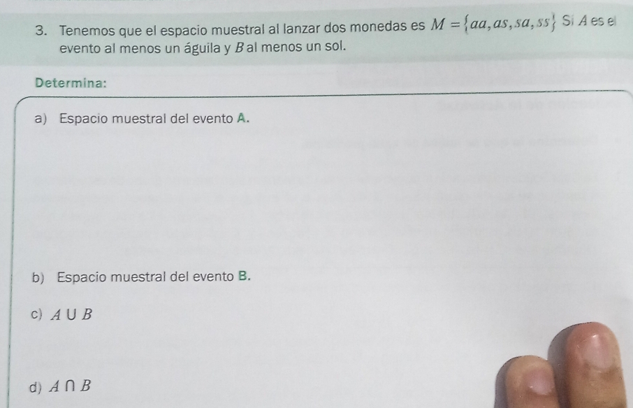 Tenemos que el espacio muestral al lanzar dos monedas es M= aa,as,sa,ss Si A es el 
evento al menos un águila y Bal menos un sol. 
Determina: 
a) Espacio muestral del evento A. 
b) Espacio muestral del evento B. 
c) A∪ B
d) A∩ B