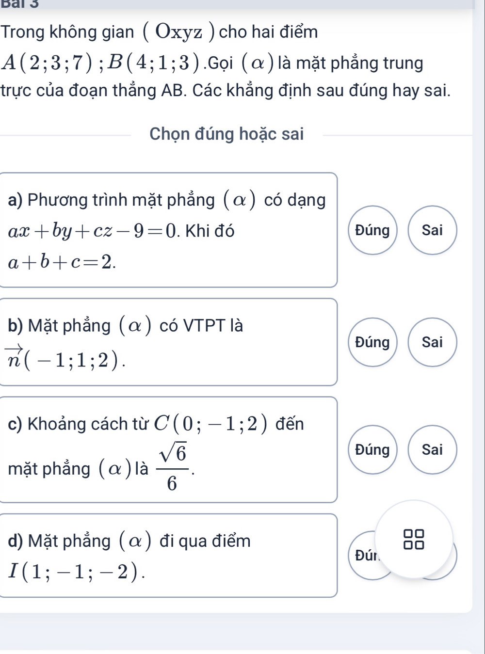 Bar3
Trong không gian ( Oxyz ) cho hai điểm
A(2;3;7); B(4;1;3).Gọi ( α ) là mặt phẳng trung
trực của đoạn thẳng AB. Các khẳng định sau đúng hay sai.
Chọn đúng hoặc sai
a) Phương trình mặt phẳng ( α ) có dạng
ax+by+cz-9=0. Khi đó Đúng Sai
a+b+c=2. 
b) Mặt phẳng (α) có VTPT là
vector n(-1;1;2).
Đúng Sai
c) Khoảng cách từ C(0;-1;2) đến
mặt phẳng (α) là  sqrt(6)/6 .
Đúng Sai
d) Mặt phẳng ( α) đi qua điểm
Đún
I(1;-1;-2).