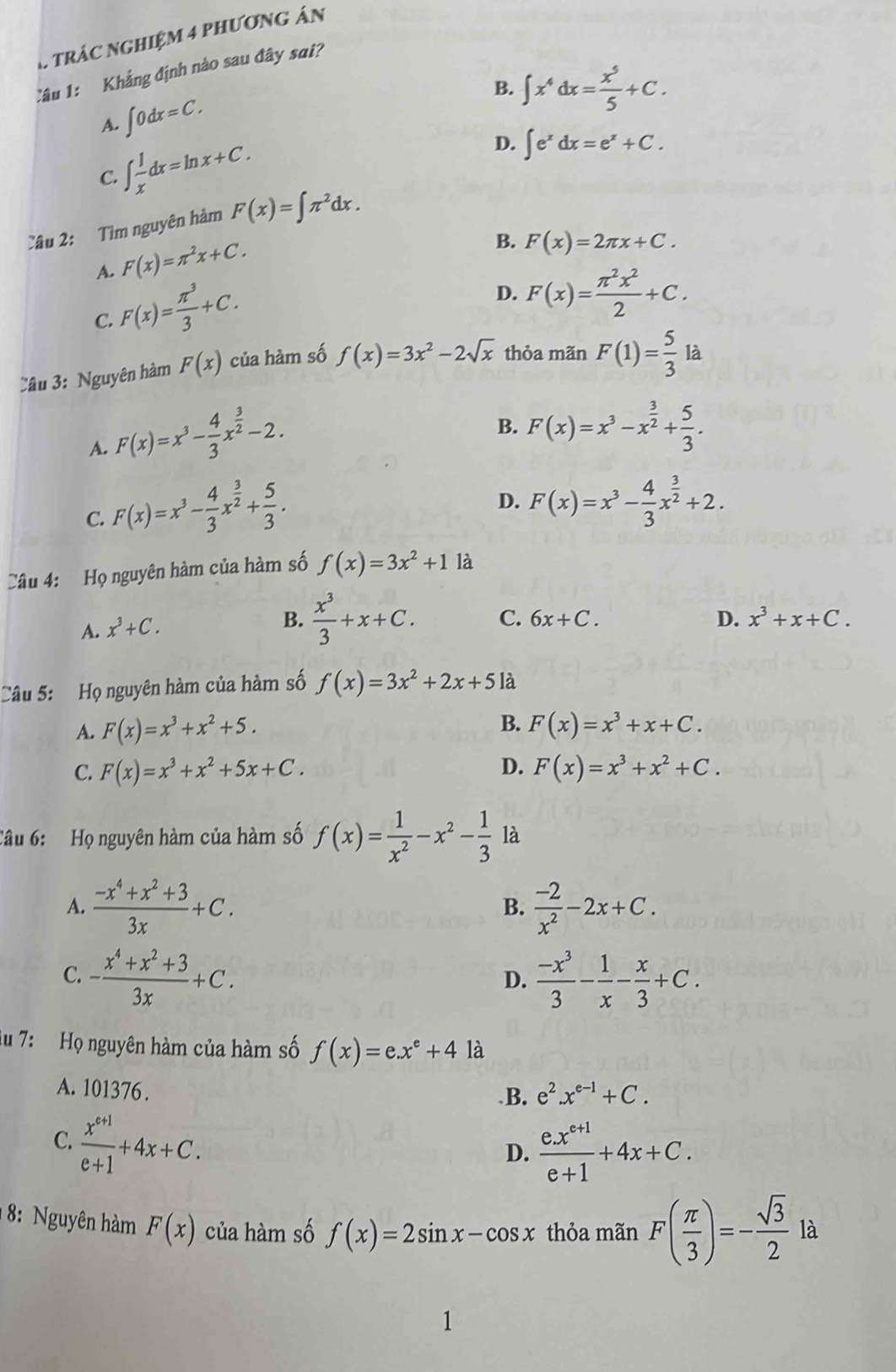 trác nghiệm 4 phương án
Câu 1: Khẳng định nào sau đây sai?
B. ∈t x^4dx= x^5/5 +C.
A. ∈t 0dx=C.
C. ∈t  1/x dx=ln x+C.
D. ∈t e^xdx=e^x+C.
Câu 2: Tìm nguyên hàm F(x)=∈t π^2dx.
A. F(x)=π^2x+C.
B. F(x)=2π x+C.
C. F(x)= π^3/3 +C.
D. F(x)= π^2x^2/2 +C.
Câu 3: Nguyên hàm F(x) của hàm số f(x)=3x^2-2sqrt(x) thỏa mãn F(1)= 5/3 la
A. F(x)=x^3- 4/3 x^(frac 3)2-2.
B. F(x)=x^3-x^(frac 3)2+ 5/3 .
C. F(x)=x^3- 4/3 x^(frac 3)2+ 5/3 .
D. F(x)=x^3- 4/3 x^(frac 3)2+2.
Câu 4: Họ nguyên hàm của hàm số f(x)=3x^2+11a
A. x^3+C.
B.  x^3/3 +x+C. C. 6x+C. D. x^3+x+C.
Câu 5: Họ nguyên hàm của hàm số f(x)=3x^2+2x+51a
B.
A. F(x)=x^3+x^2+5. F(x)=x^3+x+C.
C. F(x)=x^3+x^2+5x+C. D. F(x)=x^3+x^2+C.
Tâu 6: Họ nguyên hàm của hàm số f(x)= 1/x^2 -x^2- 1/3  là
A.  (-x^4+x^2+3)/3x +C.  (-2)/x^2 -2x+C.
B.
C. - (x^4+x^2+3)/3x +C.  (-x^3)/3 - 1/x - x/3 +C.
D.
Au 7: Họ nguyên hàm của hàm số f(x)=e.x^e+4 là
A. 101376 . .B. e^2.x^(e-1)+C.
C.  (x^(e+1))/e+1 +4x+C.
D.  (e.x^(e+1))/e+1 +4x+C.
8: Nguyên hàm F(x) của hàm số f(x)=2sin x-cos x thỏa mãn F( π /3 )=- sqrt(3)/2  là