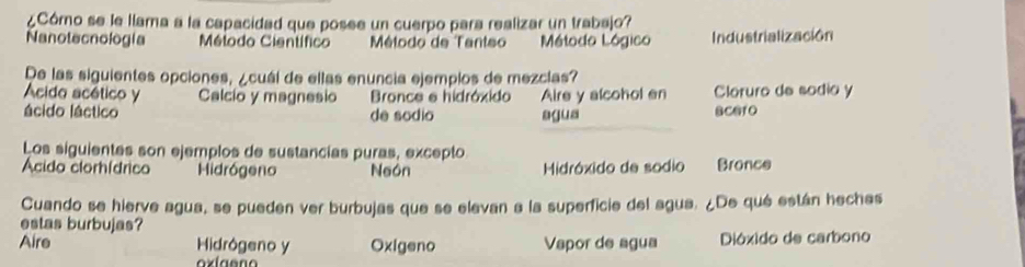 ¿Córo se le llama a la capacidad que posee un cuerpo para realizar un trabajo?
Nanotecnología Método Científico Método de Tanteo Método Lógico Industrialización
De las siguientes opciones, ¿cuáí de ellas enuncia ejemplos de mezcias?
Acido acético y Calcio y magnesio Bronce e hidróxido Aire y alcohol en Cloruro de sodio y
ácido láctico de sódio agua BCG1O
Los siguientes son ejemplos de sustancias puras, excepto
Ácido clorhídrico Hidrógeno Neón Midróxido de sodio Bronce
Cuando se hierve agua, se pueden ver burbujas que se elevan a la superficie del agua. ¿De qué están heches
estas burbujas?
Aire Hidrógeno y Oxigeno Vapor de agua Dióxido de carbono