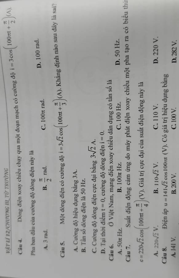 vật lí 12/CHươNG III_Từ TRườNG
Câu 4. Dòng điện xoay chiều chạy qua một đoạn mạch có cường độ i=3cos (100π t+ π /2 )(A). 
Pha ban đầu của cường độ dòng điện này là
D. 100 rad.
A. 3 rad. B.  π /2 rad. C. 100π rad.
Câu 5. Một dòng điện có cường độ i=3sqrt(2) co (100π t+ π /3 )(A) 1. Khẳng định nào sau đây là sai?
A. Cường độ hiệu dụng bằng 3A.
B. Tần số dòng điện là 50 Hz.
C. Cường độ dòng điện cực đại bằng 3sqrt(2)A.
D. Tại thời điểm t=0 , cường độ dòng điện i=0. 
Câu 6. Ở Việt Nam, mạng điện xoay chiều dân dụng có tần số là
A. 50π Hz. B. 100π Hz. C. 100 Hz. D. 50 Hz.
Câu 7. Suất điện động cảm ứng do máy phát điện xoay chiều một pha tạo ra có biểu thứ
e=220sqrt(2)cos (100π t+ π /4 )(V). Giá trị cực đại của suất điện động này là
A. 220sqrt(2)V. B. 110sqrt(2)V. C. 110 V. D. 220 V.
Câu 8. Điện áp u=141sqrt(2)cos 100π t (V). Có giá trị hiệu dụng bằng
A. 141 V. B. 200 V. C. 100 V. D. 282 V.
