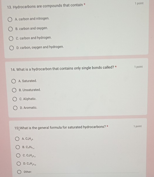 Hydrocarbons are compounds that contain * 1 point
A. carbon and nitrogen.
B. carbon and oxygen.
C. carbon and hydrogen.
D. carbon, oxygen and hydrogen.
14. What is a hydrocarbon that contains only single bonds called? * 1 point
A. Saturated.
B. Unsaturated.
C. Aliphatic.
D. Aromatic.
15]What is the general formula for saturated hydrocarbons? * 1 point
A. C_nH_2n
B. C_nH_n+1
C. C_nH_2n_n+1
D. C_nH_2n_-2
Other:_