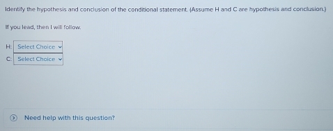 ldentify the hypothesis and conclusion of the conditional statement. (Assume H and C are hypothesis and conclusion.) 
If you lead, then I will follow 
H: Select Choice 
C Select Chaice 
Need help with this question?