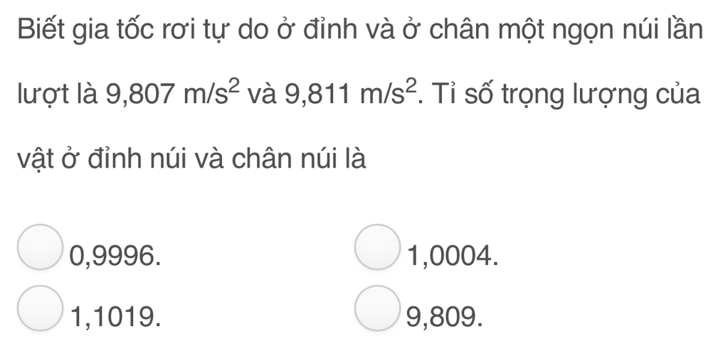 Biết gia tốc rơi tự do ở đỉnh và ở chân một ngọn núi lần
lượt là 9,807m/s^2 và 9,811m/s^2. Tỉ số trọng lượng của
vật ở đỉnh núi và chân núi là
0,9996. 1,0004.
1,1019. 9,809.