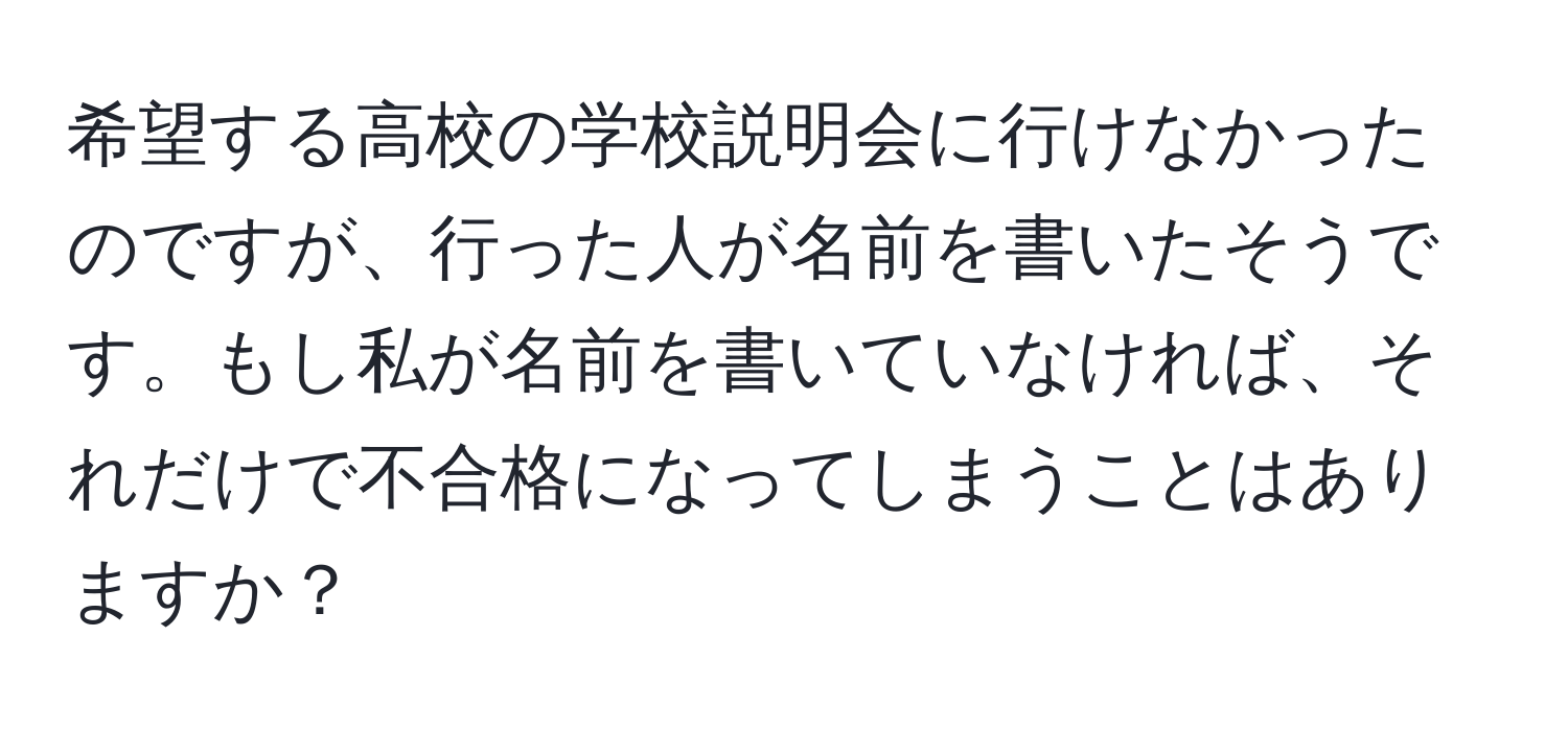 希望する高校の学校説明会に行けなかったのですが、行った人が名前を書いたそうです。もし私が名前を書いていなければ、それだけで不合格になってしまうことはありますか？