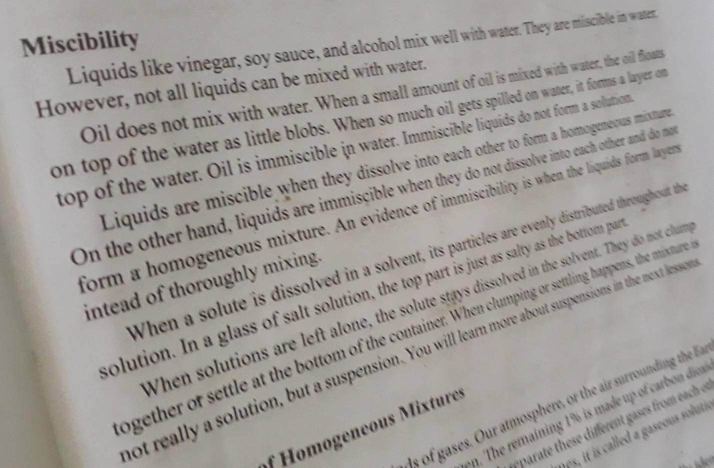 Miscibility 
Liquids like vinegar, soy sauce, and alcohol mix well with water. They are miscible in water. 
However, not all liquids can be mixed with water. 
Oil does not mix with water. When a small amount of oil is mixed with water, the oill floats 
on top of the water as little blobs. When so much oil gets spilled on water, it forms a layer on 
top of the water. Oil is immiscible in water. Immiscible liquids do not form a solution 
Liquids are miscible when they dissolve into each other to form a homogeneous mixture 
On the other hand, liquids are immiscible when they do not dissolve into each other and do m 
form a homogeneous mixture. An evidence of immiscibility is when the liquids form layer 
When a solute is dissolved in a solvent, its particles are evenly distributed throughout the 
intead of thoroughly mixing. 
colution. In a glass of salt solution, the top part is just as salty as the bottom par 
When solutions are left alone, the solute stays dissolved in the solvent. They do not clum 
ogether of settle at the bottom of the container. When clumping or settling happens, the misture 
ot really a solution, but a suspension. You will learn more about suspensions in the next lessey 
s of gases. Our atmosphere, or the air surrounding the 
on. The remaining 1% is made up of carbon dios 
eparate these different gases from each o 
eneous tur 
e, it is called a gaseous soluti 
ü den