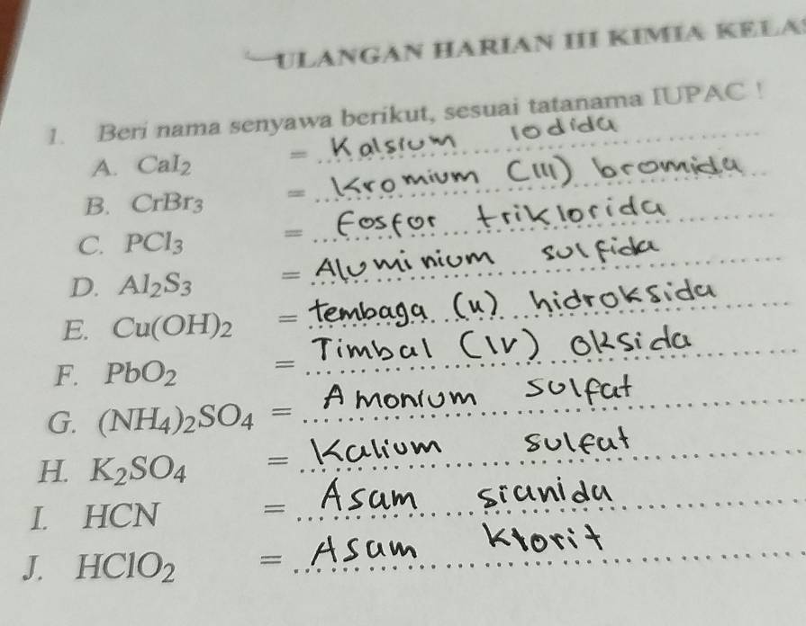 ULANGAN HÁRÍAN II KÍMÍA KELA 
1. Beri nama senyawa berikut, sesuai tatanama IUPAC ! 
A. CaI_2
= 
_ 
B. CrBr_3 =
_ 
C. PCl_3
== 
_ 
D. Al_2S_3 =
_ 
_ 
_ 
E. Cu(OH)_2 =
_ 
F. PbO_2
= 
_ 
G. (NH_4)_2SO_4= _ 
_ 
_ 
_ 
H. K_2SO_4^((circ) =_ )
_ 
_ 
I. HCN
_= 
_ 
J. HClO_2 =_ 
_ 
_