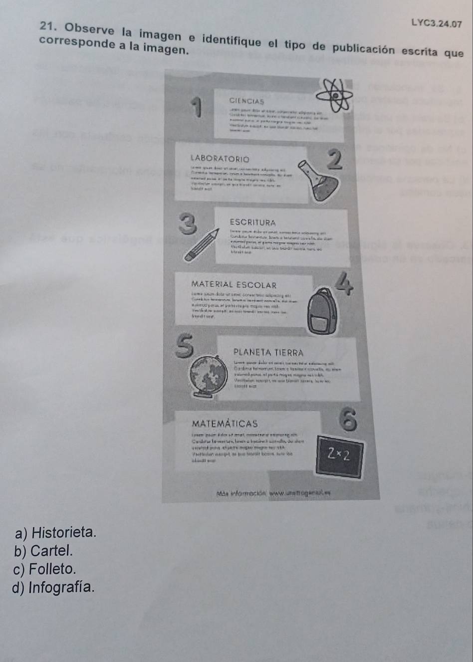 LYC3.24.07
21. Observe la imagen e identifique el tipo de publicación escrita que
corresponde a la imagen.
CIENCIAS
1 S ea te entue lune a han and sc k ato se w am
a aa a 
e d e tar d re a 
LABORATORIO 2
q d a a e 
do t en g ong b e ma a
Salt est
ESCRITURA
3 larew cey e didor an cne comannie anesey an)
* muned pare en para ager mgre ser nio
h e w t sd
MATERIAL ESCOLAR
L ame anun dote ae seme comn tro aoresing at s
or tus h ms laram ar s n sest nem et a aam a
# 10O para ef pat ria pre cp en = 1h 
I nd t se 
5 PLANETA TIERRA
e ed ed a a
matemáticas
6
e emg e 
en eknget, he bus heset loosus tute ioo 2* 2
===nti ===
Más inforración sww.unstrogenal es
a) Historieta.
b) Cartel.
c) Folleto.
d) Infografía.