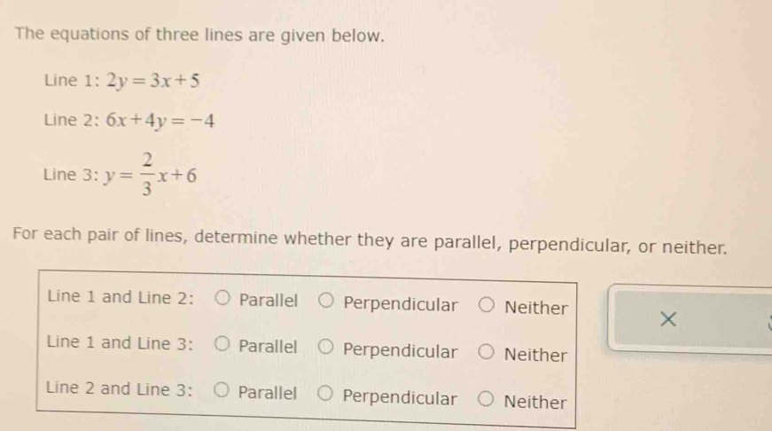 The equations of three lines are given below.
Line 1: 2y=3x+5
Line 2: 6x+4y=-4
Line 3: y= 2/3 x+6
For each pair of lines, determine whether they are parallel, perpendicular, or neither.
Line 1 and Line 2: Parallel Perpendicular Neither ×
Line 1 and Line 3: Parallel Perpendicular Neither
Line 2 and Line 3: Parallel Perpendicular Neither