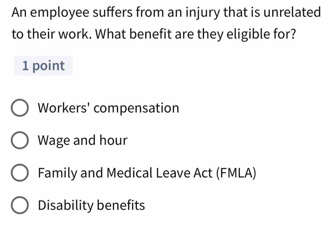 An employee suffers from an injury that is unrelated
to their work. What benefit are they eligible for?
1 point
Workers' compensation
Wage and hour
Family and Medical Leave Act (FMLA)
Disability benefits