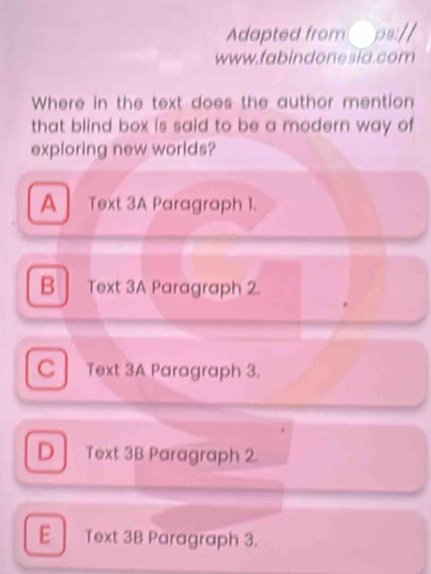 Adapted from par
www.fabindonesĩa.com
Where in the text does the author mention
that blind box is said to be a modern way of
exploring new worlds?
A Text 3A Paragraph 1.
B Text 3A Paragraph 2.
C Text 3A Paragraph 3.
D Text 3B Paragraph 2.
E Text 3B Paragraph 3.