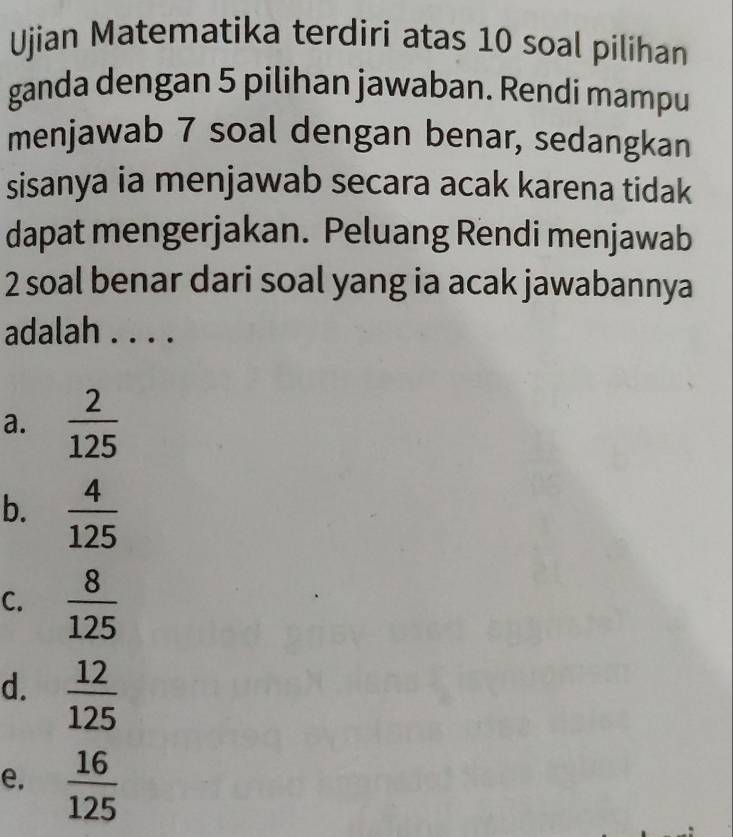 Ujian Matematika terdiri atas 10 soal pilihan
ganda dengan 5 pilihan jawaban. Rendi mampu
menjawab 7 soal dengan benar, sedangkan
sisanya ia menjawab secara acak karena tidak
dapat mengerjakan. Peluang Rendi menjawab
2 soal benar dari soal yang ia acak jawabannya
adalah . . . .
a.  2/125 
b.  4/125 
C.  8/125 
d.  12/125 
e.  16/125 