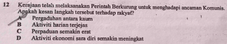 Kerajaan telah melaksanakan Perintah Berkurung untuk menghadapi ancaman Komunis.
Apakah kesan langkah tersebut terhadap rakyat?
Pergaduhan antara kaum
B Aktiviti harian terjejas
C Perpaduan semakin erat
D Aktiviti ekonomi sara diri semakin meningkat