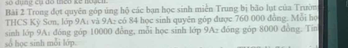 so dụng cụ đo theo ke hoạch. 
Bài 2 Trong đợt quyên góp úng hộ các bạn học sinh miền Trung bị bão lụt của Trường 
THCS Kỳ Sơn, lớp 9A1 và 9A₂ có 84 học sinh quyên góp được 760 000 đồng. Mỗi họ 
sinh lớp 9A1 đóng góp 10000 đồng, mỗi học sinh lớp 9A2 đóng góp 8000 đồng. Tín 
số học sinh mỗi lớp.