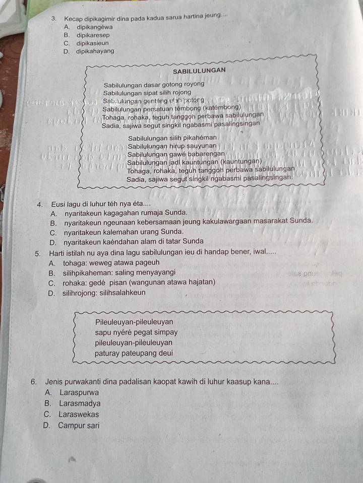 Kecap dipikagimir dina pada kadua sarua hartina jeung...
A. dipikangéwa
B. dipikaresep
C. dipikasieun
D. dipikahayang
SABILULUNGAN
Sabilulungan dasar gotong royong
Sabilulungan sipat silih rojong
Sabilulungan gentáng ulh poton
Sabilulungan persatuan témbong (katémbong)
Tohaga, rohaka, teguh tanggoh perbawa sabilulungan
Sadia, sajiwa segut singkil ngabasmi pasalingsingan
Sabilulungan silih pikahéman
Sabilulungan hirup sauyunan
Sabilulungan gawé babarengan
Sabilulungan jadi kauntungan (kauntungan)
Tohaga, rohaka, teguh tanggoh perbawa sabilulungan
Sadia, sajiwa segut singkil ngabasmi pasalingsingan.
4. Eusi lagu di luhur téh nya éta....
A. nyaritakeun kagagahan rumaja Sunda.
B. nyaritakeun ngeunaan kebersamaan jeung kakulawargaan masarakat Sunda.
C. nyaritakeun kalemahan urang Sunda.
D. nyaritakeun kaéndahan alam di tatar Sunda
5. Harti istilah nu aya dina lagu sabilulungan ieu di handap bener, iwal.....
A. tohaga: weweg atawa pageuh
B. silihpikaheman: saling menyayangi
C. rohaka: gedé pisan (wangunan atawa hajatan)
D. silihrojong: silihsalahkeun
Pileuleuyan-pileuleuyan
sapu nyéré pegat simpay
pileuleuyan-pilèuleuyan
paturay pateupang deui
6. Jenis purwakanti dina padalisan kaopat kawih di luhur kaasup kana....
A. Laraspurwa
B. Larasmadya
C. Laraswekas
D. Campur sari