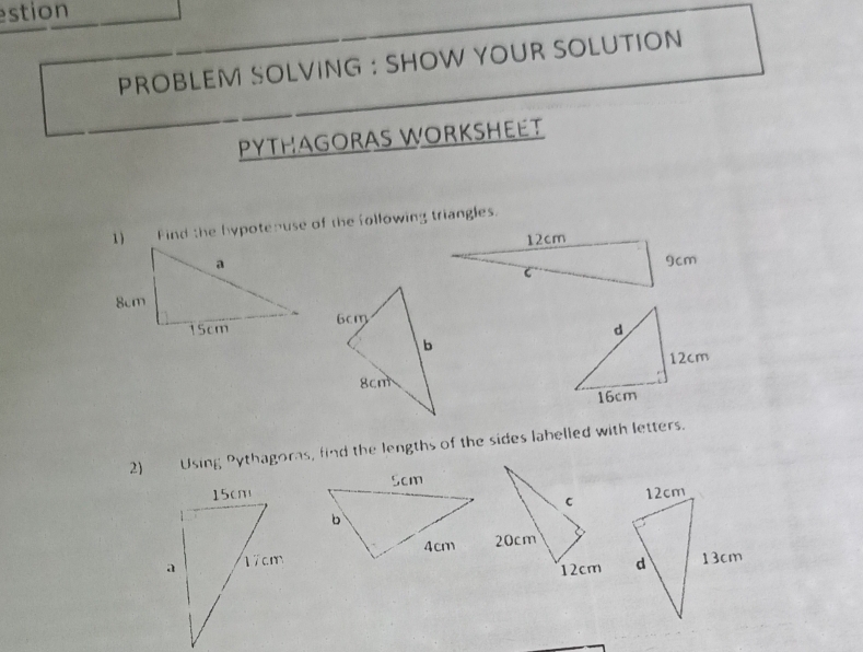 estion 
PROBLEM SOLVING : SHOW YOUR SOLUTION 
PYTHAGORAS WORKSHEET 
1) Find the hypotenuse of the following triangles. 
2) Using Pythagoras, find the lengths of the sides lahelled with letters.