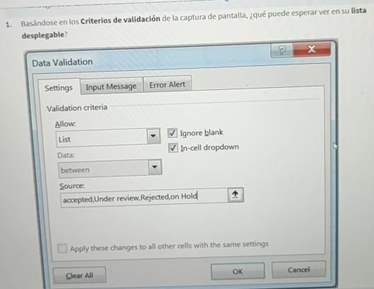 Basándose en los Criterios de validación de la captura de pantalla, ¿qué puede esperar ver en su lista 
desplegable? 
Data Validation 
Settings Input Message Error Alert 
Validation criteria 
Allow: 
List Ignore blank 
Data: In-cell dropdown 
between 
Source: 
accepted,Under review,Rejected,on Hold 
Apply these changes to all other cells with the same settings 
OK 
Clear All Cancel