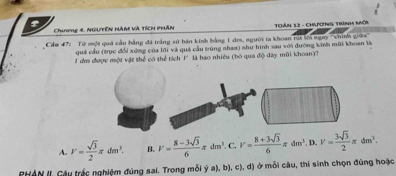 Chương 4. NGUYÊN HÀM VÀ TÍCH PHÃN TOÁN 12 - CHươNG TRìNH Mới
Câu 47: Từ một quả cầu bằng đá trắng sứ bán kính bằng 1 dm, người ta khoan rút lõi ngay ''chính giữa''
quả cầu (trục đối xứng của lõi và quả cầu trùng nhau) như hình sau với đường kính mũi khoan là
I dm được một vật thể có thể tích V là bao nhiêu (bỏ qua độ dày mũi khoan)?
A. V= sqrt(3)/2 π dm^3. B. V= (8-3sqrt(3))/6 π dm^3. C. V= (8+3sqrt(3))/6 π dm^3. D. V= 3sqrt(3)/2 π dm^3. 
PHAN II. Câu trắc nghiệm đúng sai. Trong mỗi ý a), b), c), d) ở mỗi câu, thí sinh chọn đúng hoặc