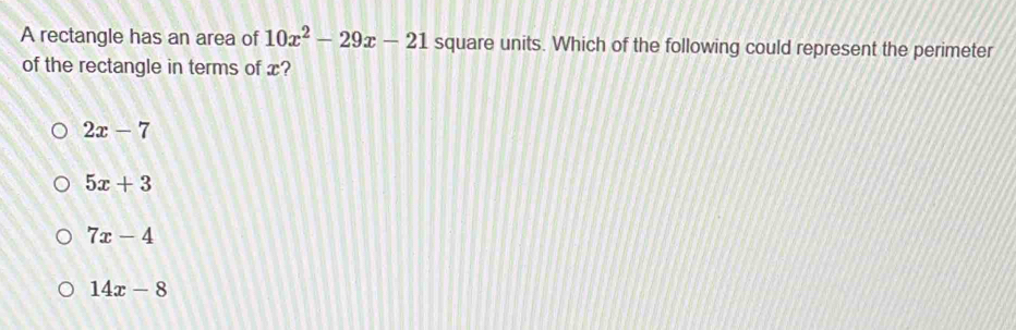 A rectangle has an area of 10x^2-29x-21 square units. Which of the following could represent the perimeter
of the rectangle in terms of x?
2x-7
5x+3
7x-4
14x-8