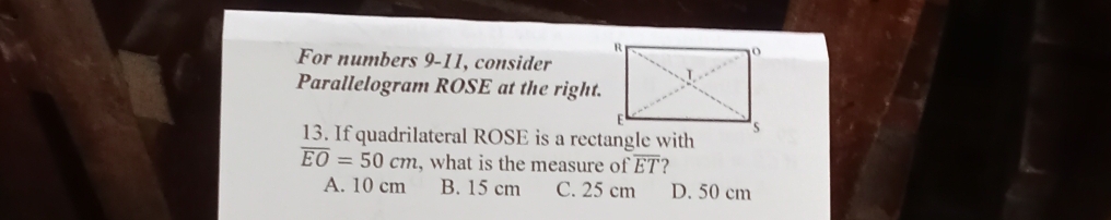 For numbers 9-11, consider
Parallelogram ROSE at the right.
13. If quadrilateral ROSE is a rectangle with
overline EO=50cm , what is the measure of overline ET 2
A. 10 cm B. 15 cm C. 25 cm D. 50 cm