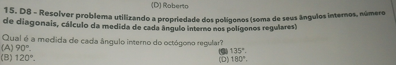 (D) Roberto
15. D8 - Resolver problema utilizando a propriedade dos polígonos (soma de seus ângulos internos, número
de diagonais, cálculo da medida de cada ângulo interno nos polígonos regulares)
Qual é a medida de cada ângulo interno do octógono regular?
(A) 90°.
a 135°.
(B) 120°. (D) 180°.