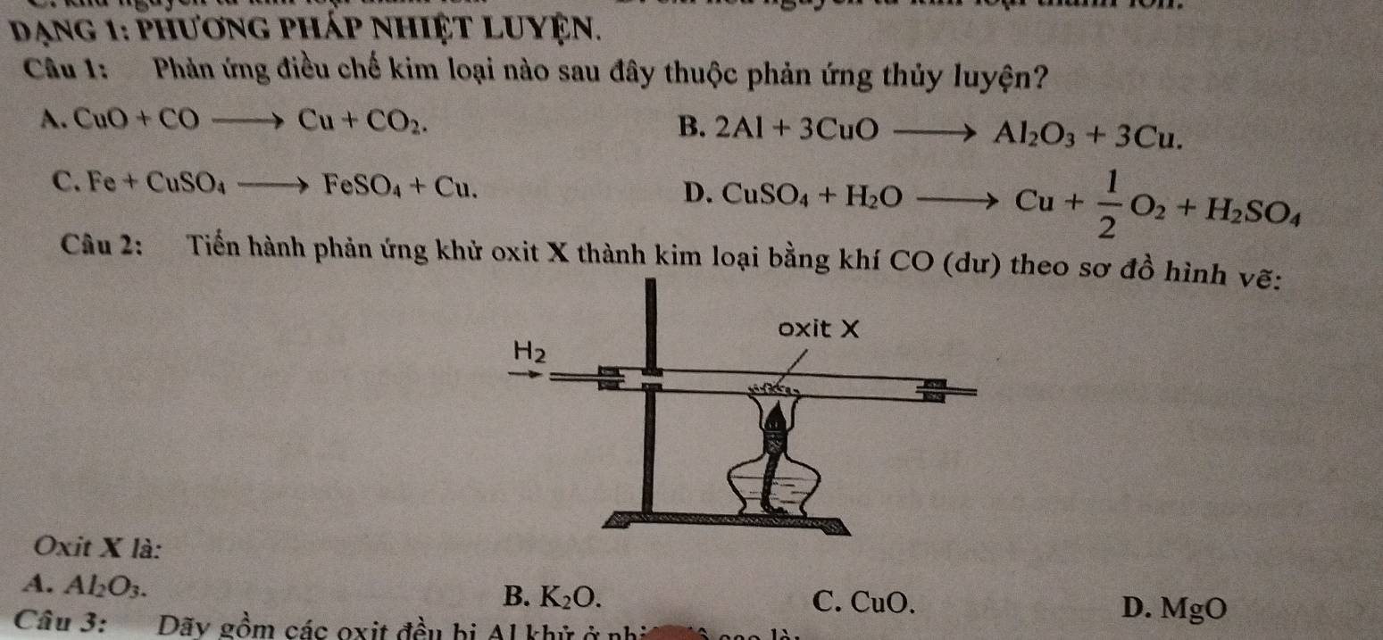 Dạng 1: phương pháp nhiệt luyện.
Câu 1:  Phản ứng điều chế kim loại nào sau đây thuộc phản ứng thủy luyện?
A. CuO+COto Cu+CO_2. B. 2Al+3CuOto Al_2O_3+3Cu.
C. Fe+CuSO_4to FeSO_4+Cu. D. CuSO_4+H_2Oto Cu+ 1/2 O_2+H_2SO_4
Câu 2: Tiến hành phản ứng khử oxit X thành kim loại bằng khí CO (dư) theo sơ đồ hình vẽ:
Oxit X là:
A. Al_2O_3. D. MgO
B. K_2O. C. CuO.
Câu 3: Dãy gồm các oxit đều bị Al khử ở nh