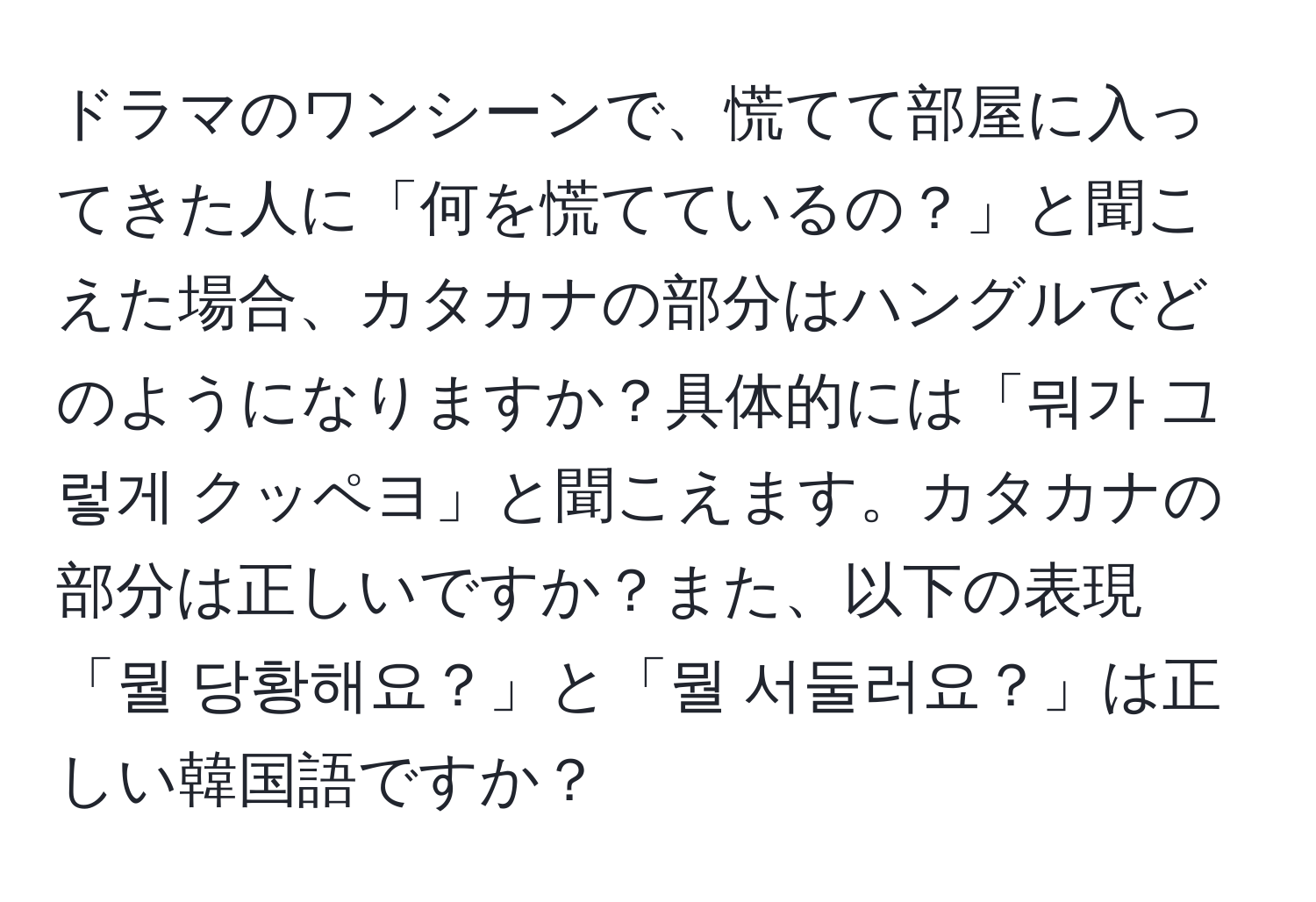 ドラマのワンシーンで、慌てて部屋に入ってきた人に「何を慌てているの？」と聞こえた場合、カタカナの部分はハングルでどのようになりますか？具体的には「뭐가 그렇게 クッペヨ」と聞こえます。カタカナの部分は正しいですか？また、以下の表現「뭘 당황해요？」と「뭘 서둘러요？」は正しい韓国語ですか？