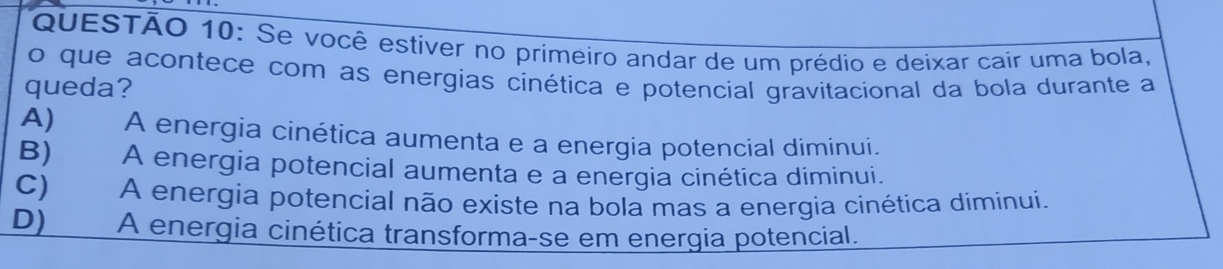 Se você estiver no primeiro andar de um prédio e deixar cair uma bola,
o que acontece com as energias cinética e potencial gravitacional da bola durante a
queda?
A) A energia cinética aumenta e a energia potencial diminui.
B) A energia potencial aumenta e a energia cinética diminui.
C) A energia potencial não existe na bola mas a energia cinética diminui.
D) A energia cinética transforma-se em energia potencial.