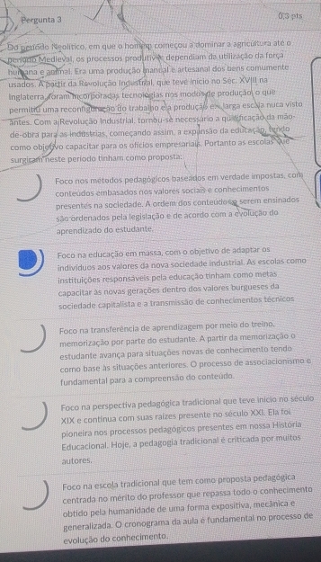 Pergunta 3 6,3 pts
Do penodo Neolítico, em que o homem começou a dominar a agricultura até o
período Medieval, os processos produtive dependiam da utilização da força
humana e animal. Era uma produção manual e artesanal dos bens comumente
usados. A partir da Revolução Indestral, que teve início no Séc. XVIII na
Inglaterra, foram incorporadas tecnologias nos modos de produção o que
permitiu uma reconfiguração do trabalho ela produção ex larga escája nuca visto
antes. Com a Revolução Industrial, tornou-se necessário a quidificação da mão-
de-obra para as industrias, começando assim, a expansão da educação, tendo
como objetivo capacitar para os ofícios empresarials. Portanto as escolas We
surgicam neste período tinham como proposta:
Foco nos métodos pedagógicos baseados em verdade impostas, com
conteúdos embasados nos valores sociais e conhecimentos
presentes na sociedade. A ordem dos conteúdoso serem ensinados
são ordenados pela legislação e de acordo com a evolução do
aprendizado do estudante.
Foco na educação em massa, com o objetivo de adaptar os
indivíduos aos valores da nova sociedade industrial. As escolas como
instituições responsáveis pela educação tinham como metas
capacitar às novas gerações dentro dos valores burgueses da
sociedade capitalista e a transmissão de conhecimentos técnicos
Foco na transferência de aprendizagem por meio do treino.
memorização por parte do estudante. A partir da memorização o
estudante avança para situações novas de conhecimento tendo
como base às situações anteriores. O processo de associacionismo e
fundamental para a compreensão do conteúdo.
Foco na perspectiva pedagógica tradicional que teve inicio no século
XIX e continua com suas raízes presente no século XXI. Ela foi
pioneira nos processos pedagógicos presentes em nossa História
Educacional. Hoje, a pedagogia tradicional é criticada por muitos
autores.
Foco na escola tradicional que tem como proposta pedagógica
centrada no mérito do professor que repassa todo o conhecimento
obtido pela humanidade de uma forma expositiva, mecânica e
generalizada. O cronograma da aula é fundamental no processo de
evolução do conhecimento.