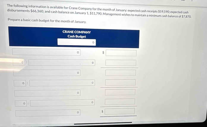 The following information is available for Crane Company for the month of January: expected cash receipts $59,590; expected cash 
disbursements $66,360; and cash balance on January 1, $11,790. Management wishes to maintain a minimum cash balance of $7,870. 
Prepare a basic cash budget for the month of January. 
CRANE COMPANY 
Cash Budget 
。 
□ □  (□)° $ □
|= - =| □°  □ /□  
。 
□ : □ 。 frac □ (□)° □  (□)^ 1 :□ 。 beginarrayr □  5□  hline endarray
□  
□ 