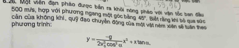 Một viên đạn pháo được bắn ra khỏi nông pháo với vận tốc ban đầu
500 m/s, hợp với phương ngang một góc bằng 45°. Biết rằng khi bỏ qua sức 
phương trinh: cản của không khí, quỹ đạo chuyền động của một vật ném xiên sẽ tuần theo
y=frac -g(2v_0)^2cos^2alpha x^2+xtan alpha.