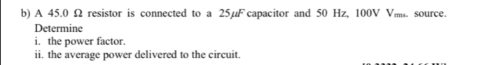 A 45.0 Ω resistor is connected to a 25µF capacitor and 50 Hz, 100V Vms. source. 
Determine 
i. the power factor. 
ii. the average power delivered to the circuit.