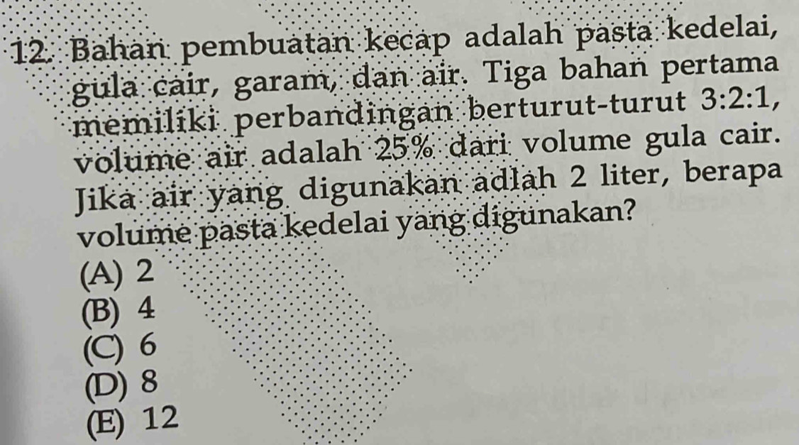 Bahan pembuatan kecap adalah pasta kedelai,
gula cair, garam, dan air. Tiga bahan pertama
memilíki perbandingan berturut-turut 3:2:1, 
volume air adalah 25% dari volume gula cair.
Jika air yang digunakan adlah 2 liter, berapa
volume pasta kedelai yang digunakan?
(A) 2
(B) 4
(C) 6
(D) 8
(E) 12