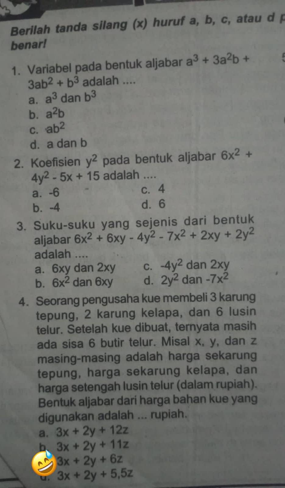 Berilah tanda silang (x) huruf a, b, c, atau d p
benar!
1. Variabel pada bentuk aljabar a^3+3a^2b+
3ab^2+b^3 adalah ....
a. a^3 dan b^3
b. a^2b
C. ab^2
d. a dan b
2. Koefisien y^2 pada bentuk aljabar 6x^2+
4y^2-5x+15 adalah ....
a⩽ -6 c. 4
b. -4 d. 6
3. Suku-suku yang sejenis dari bentuk
aljabar 6x^2+6xy-4y^2-7x^2+2xy+2y^2
adalah ....
a. 6xy dan 2xy C. -4y^2 dan 2xy
b. 6x^2dan6xy d. 2y^2 dan -7x^2
4. Seorang pengusaha kue membeli 3 karung
tepung, 2 karung kelapa, dan 6 lusin
telur. Setelah kue dibuat, ternyata masih
ada sisa 6 butir telur. Misal x, y, dan z
masing-masing adalah harga sekarung
tepung, harga sekarung kelapa, dan
harga setengah lusin telur (dalam rupiah).
Bentuk aljabar dari harga bahan kue yang
digunakan adalah ... rupiah.
a. 3x+2y+12z
b 3x+2y+11z
A 3x+2y+6z
u. 3x+2y+5, 5z