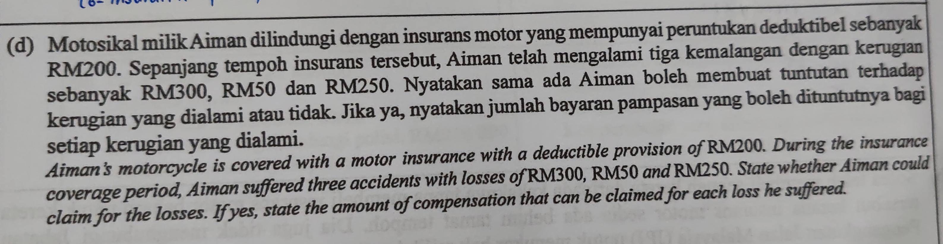 Motosikal milik Aiman dilindungi dengan insurans motor yang mempunyai peruntukan deduktibel sebanyak
RM200. Sepanjang tempoh insurans tersebut, Aiman telah mengalami tiga kemalangan dengan kerugian 
sebanyak RM300, RM50 dan RM250. Nyatakan sama ada Aiman boleh membuat tuntutan terhadap 
kerugian yang dialami atau tidak. Jika ya, nyatakan jumlah bayaran pampasan yang boleh dituntutnya bagi 
setiap kerugian yang dialami. 
Aiman's motorcycle is covered with a motor insurance with a deductible provision of RM200. During the insurance 
coverage period, Aiman suffered three accidents with losses of RM300, RM50 and RM250. State whether Aiman could 
claim for the losses. If yes, state the amount of compensation that can be claimed for each loss he suffered.