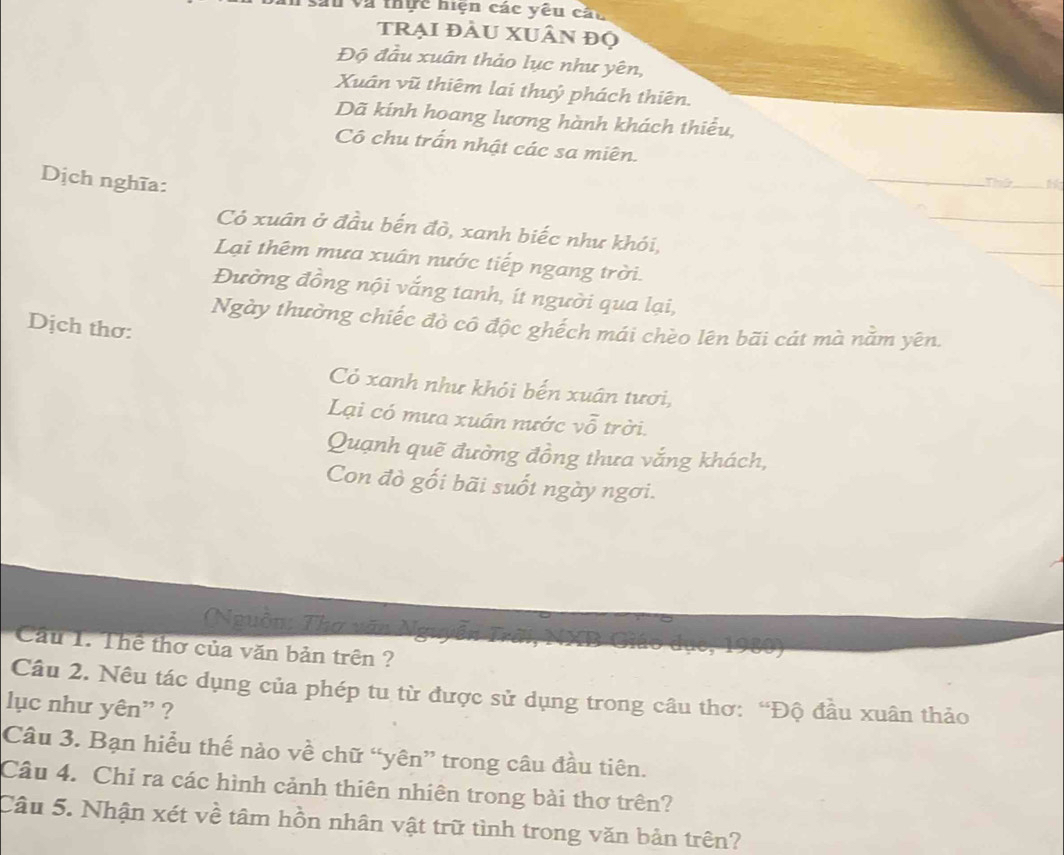 sau và thực hiện các yêu cáu 
tRẠI đÂU XUÂN đọ 
Độ đầu xuân thảo lục như yên, 
Xuân vũ thiêm lai thuỷ phách thiên. 
Dã kính hoang lương hành khách thiểu, 
Cô chu trấn nhật các sa miên. 
Dịch nghĩa: 
Thứ 
Có xuân ở đầu bến đò, xanh biếc như khói, 
Lại thêm mưa xuân nước tiếp ngang trời. 
Đường đồng nội vắng tanh, ít người qua lại, 
Ngày thường chiếc đò cô độc ghếch mái chèo lên bãi cát mà nằm yên. 
Dịch thơ: 
Cỏ xanh như khỏi bến xuân tươi, 
Lại có mưa xuân nước vỗ trời. 
Quạnh quẽ đường đồng thưa vắng khách, 
Con đò gối bãi suốt ngày ngơi. 
(Nguồn: Tha văn N 
Cầu 1. Thể thơ của văn bản trên ? 
Câu 2. Nêu tác dụng của phép tu từ được sử dụng trong câu thơ: “Độ đầu xuân thảo 
lục như yên" ? 
Câu 3. Bạn hiểu thế nào về chữ “yên” trong câu đầu tiên. 
Câu 4. Chỉ ra các hình cảnh thiên nhiên trong bài thơ trên? 
Câu 5. Nhận xét về tâm hồn nhân vật trữ tình trong văn bản trên?