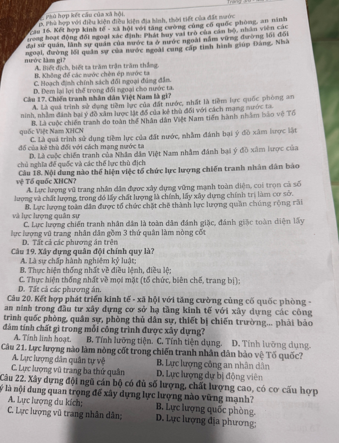 rang 37
C. Phù hợp kết cấu của xã hội.
D. Phù hợp với điều kiện điều kiện địa hình, thời tiết của đất nước
câu 16. Kết hợp kinh tế - xã hội với tăng cường củng cố quốc phòng, an ninh
trong hoạt động đối ngoại xác định: Phát huy vai trò của cán bộ, nhân viên các
đại sứ quán, lãnh sự quán của nước ta ở nước ngoài nắm vững đường lối đối
ngoại, đường lối quân sự của nước ngoài cung cấp tình hình giúp Đảng, Nhà
nước làm gì?
A. Biết địch, biết ta trăm trận trăm thắng.
B. Không để các nước chèn ép nước ta
C. Hoạch định chính sách đối ngoại đúng đần.
D. Đem lại lợi thế trong đối ngoại cho nước ta.
Câu 17. Chiến tranh nhân dân Việt Nam là gì?
A. Là quá trình sử dụng tiềm lực của đất nước, nhất là tiềm lực quốc phòng an
ninh, nhằm đánh bại ý đồ xâm lược lật đổ của kẻ thù đối với cách mạng nước ta.
B. Là cuộc chiến tranh do toàn thể Nhân dân Việt Nam tiến hành nhằm bảo vệ Tổ
quốc Việt Nam XHCN
C. Là quá trình sử dụng tiềm lực của đất nước, nhằm đánh bại ý đồ xâm lược lật
đổ của kẻ thù đối với cách mạng nước ta
D. Là cuộc chiến tranh của Nhân dân Việt Nam nhằm đánh bại ý đồ xâm lược của
chủ nghĩa đế quốc và các thế lực thù địch
Câu 18. Nội dung nào thể hiện việc tổ chức lực lượng chiến tranh nhân dân bảo
vệ Tổ quốc XHCN?
A. Lực lượng vũ trang nhân dân đựợc xây dựng vững mạnh toàn diện, coi trọn cả số
lượng và chất lượng, trong dó lấy chất lượng là chính, lấy xây dựng chính trị làm cơ sở.
B. Lực lượng toàn dân được tổ chức chặt chẽ thành lực lượng quần chúng rộng rãi
và lực lượng quân sự
C. Lực lượng chiến tranh nhân dân là toàn dân đánh giặc, đánh giặc toàn diện lấy
lực lượng vũ trang nhân dân gồm 3 thứ quân làm nòng cốt
D. Tất cả các phương án trên
Câu 19. Xây dựng quân đội chính quy là?
A. Là sự chấp hành nghiêm kỷ luật;
B. Thực hiện thống nhất về điều lệnh, điều lệ;
C. Thực hiện thống nhất về mọi mặt (tổ chức, biên chế, trang bị);
D. Tất cả các phương án.
Câu 20. Kết hợp phát triển kinh tế - xã hội với tăng cường củng cố quốc phòng -
an ninh trong đầu tư xây dựng cơ sở hạ tầng kinh tế với xây dựng các công
trình quốc phòng, quân sự, phòng thủ dân sự, thiết bị chiến trường... phải bảo
đảm tính chất gì trong mỗi công trình được xây dựng?
A. Tính linh hoạt.  B. Tính lưỡng tiện. C. Tính tiện dụng.  D. Tính lưỡng dụng.
Câu 21. Lực lượng nào làm nòng cốt trong chiến tranh nhân dân bảo vệ Tổ quốc?
A. Lực lượng dân quân tự vệ  B. Lực lượng công an nhân dân
C. Lực lượng vũ trang ba thứ quân D. Lực lượng dự bị động viên
Câu 22. Xây dựng đội ngũ cán bộ có đủ số lượng, chất lượng cao, có cơ cấu hợp
lý là nội dung quan trọng để xây dựng lực lượng nào vững mạnh?
A. Lực lượng du kích;  B. Lực lượng quốc phòng.
C. Lực lượng vũ trang nhân dân;  D. Lực lượng địa phương;